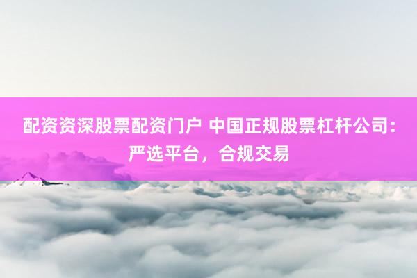 配资资深股票配资门户 中国正规股票杠杆公司：严选平台，合规交易