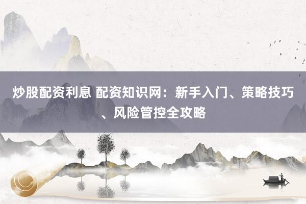 炒股配资利息 配资知识网：新手入门、策略技巧、风险管控全攻略