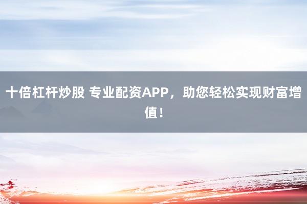 十倍杠杆炒股 专业配资APP，助您轻松实现财富增值！