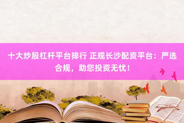 十大炒股杠杆平台排行 正规长沙配资平台:严选合规,助您投资无忧!