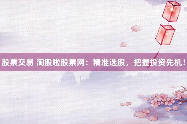 股票交易 淘股啦股票网：精准选股，把握投资先机！