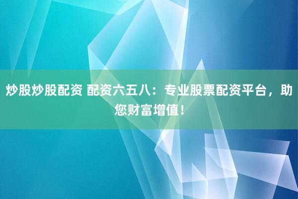 炒股炒股配资 配资六五八：专业股票配资平台，助您财富增值！