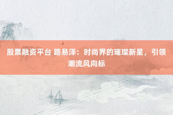 股票融资平台 路易泽：时尚界的璀璨新星，引领潮流风向标