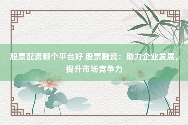 股票配资哪个平台好 股票融资:助力企业发展,提升市场竞争力