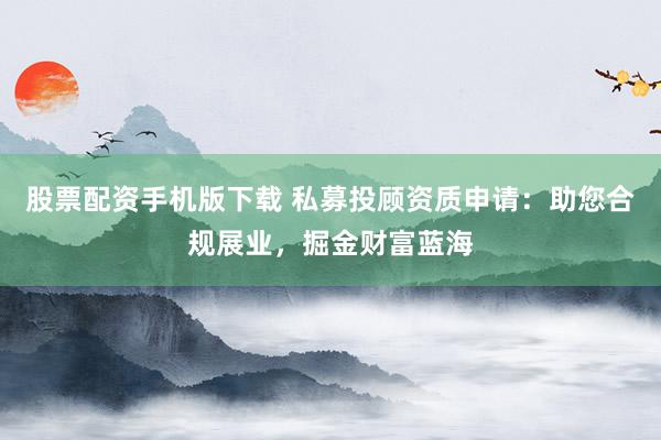 股票配资手机版下载 私募投顾资质申请：助您合规展业，掘金财富蓝海