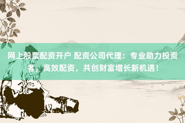 网上股票配资开户 配资公司代理：专业助力投资者，高效配资，共创财富增长新机遇！