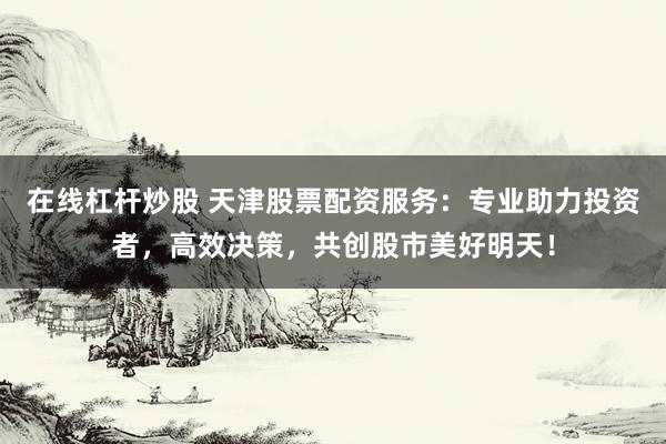在线杠杆炒股 天津股票配资服务：专业助力投资者，高效决策，共创股市美好明天！
