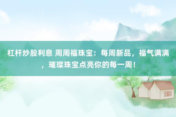 杠杆炒股利息 周周福珠宝：每周新品，福气满满，璀璨珠宝点亮你的每一周！