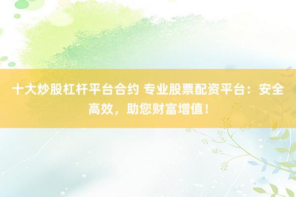 十大炒股杠杆平台合约 专业股票配资平台：安全高效，助您财富增值！