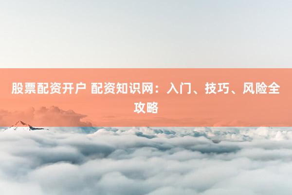 股票配资开户 配资知识网：入门、技巧、风险全攻略