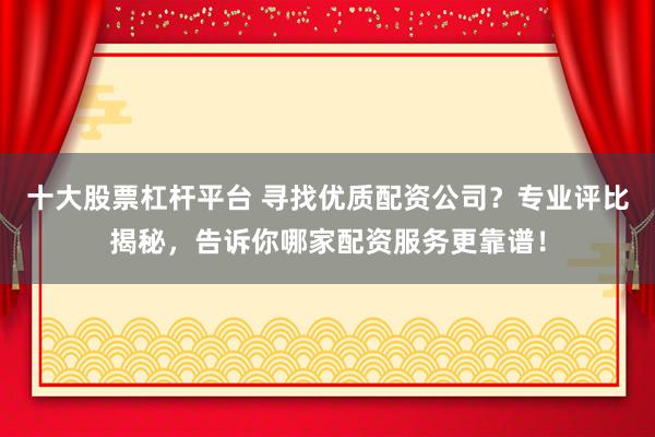 十大股票杠杆平台 寻找优质配资公司？专业评比揭秘，告诉你哪家配资服务更靠谱！