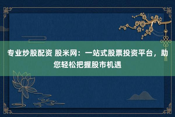 专业炒股配资 股米网：一站式股票投资平台，助您轻松把握股市机遇