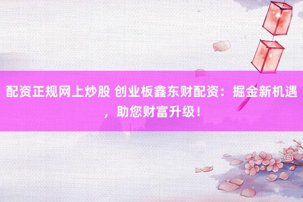 配资正规网上炒股 创业板鑫东财配资：掘金新机遇，助您财富升级！
