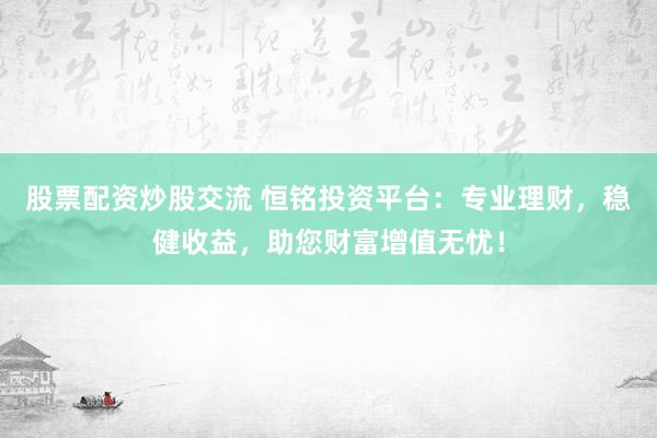 股票配资炒股交流 恒铭投资平台：专业理财，稳健收益，助您财富增值无忧！