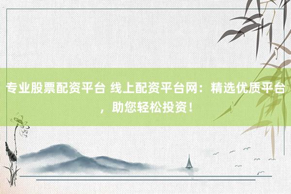专业股票配资平台 线上配资平台网：精选优质平台，助您轻松投资！