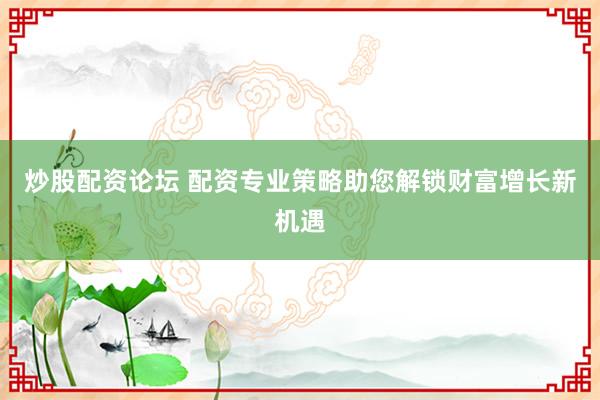 炒股配资论坛 配资专业策略助您解锁财富增长新机遇