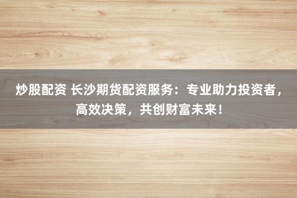 炒股配资 长沙期货配资服务:专业助力投资者,高效决策,共创财富未来!
