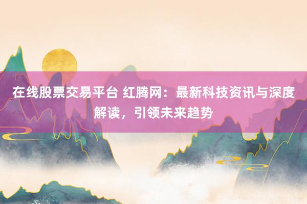 在线股票交易平台 红腾网：最新科技资讯与深度解读，引领未来趋势