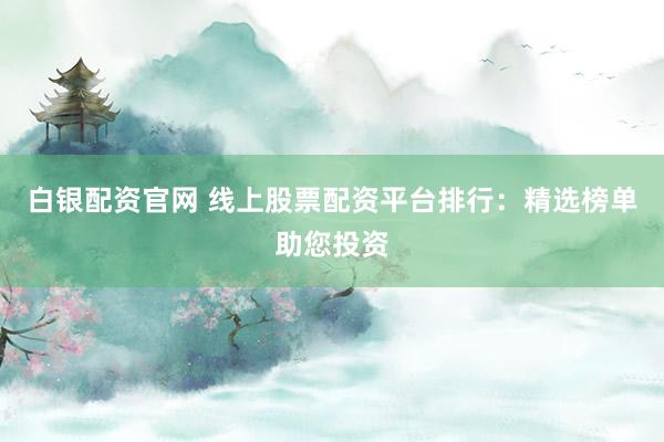 白银配资官网 线上股票配资平台排行：精选榜单助您投资