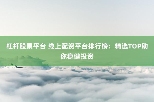 杠杆股票平台 线上配资平台排行榜：精选TOP助你稳健投资