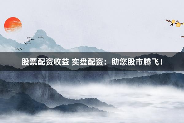 股票配资收益 实盘配资：助您股市腾飞！