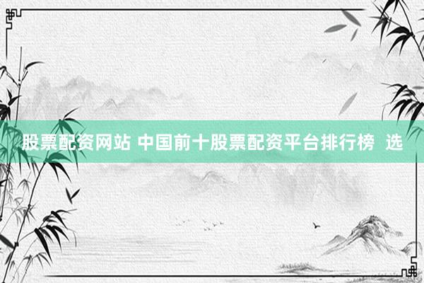 股票配资网站 中国前十股票配资平台排行榜  选