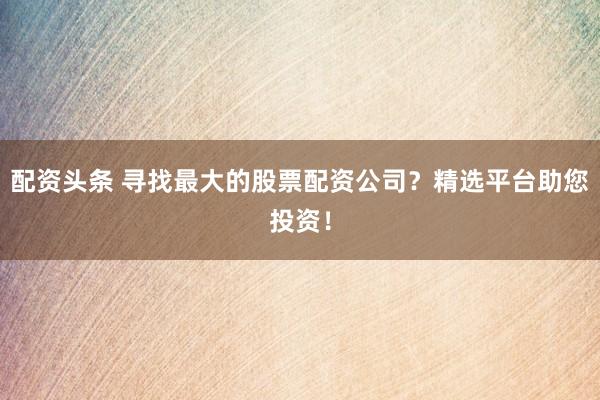 配资头条 寻找最大的股票配资公司？精选平台助您投资！