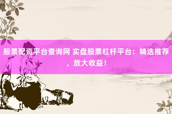 股票配资平台查询网 实盘股票杠杆平台：精选推荐，放大收益！