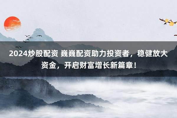 2024炒股配资 巍巍配资助力投资者，稳健放大资金，开启财富增长新篇章！