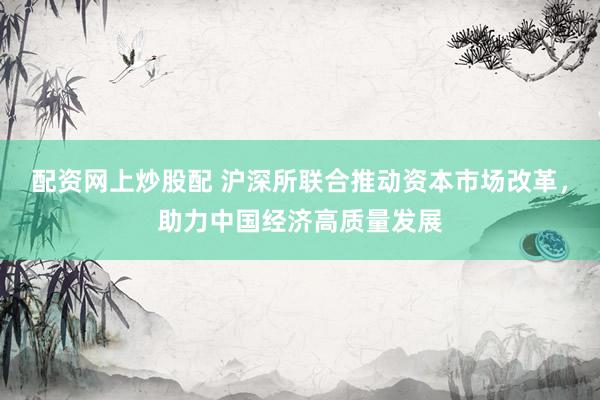配资网上炒股配 沪深所联合推动资本市场改革，助力中国经济高质量发展