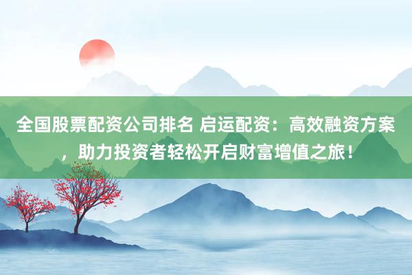 全国股票配资公司排名 启运配资：高效融资方案，助力投资者轻松开启财富增值之旅！