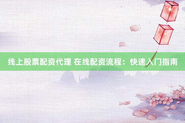 线上股票配资代理 在线配资流程：快速入门指南