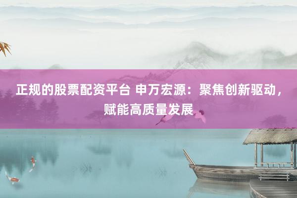 正规的股票配资平台 申万宏源:聚焦创新驱动,赋能高质量发展