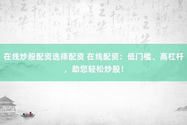 在线炒股配资选择配资 在线配资：低门槛、高杠杆，助您轻松炒股！