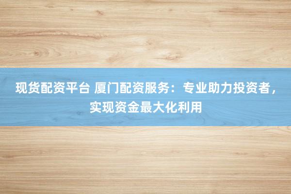 现货配资平台 厦门配资服务：专业助力投资者，实现资金最大化利用