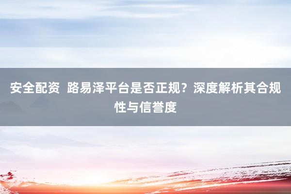 安全配资  路易泽平台是否正规？深度解析其合规性与信誉度