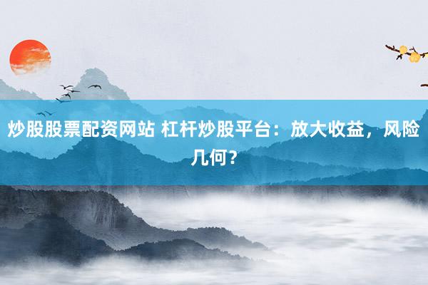 炒股股票配资网站 杠杆炒股平台：放大收益，风险几何？