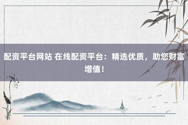 配资平台网站 在线配资平台：精选优质，助您财富增值！