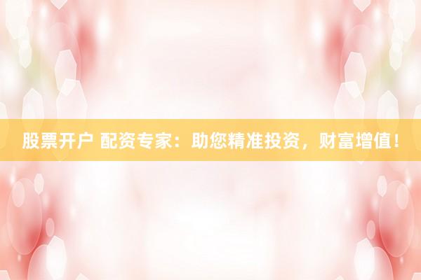 股票开户 配资专家：助您精准投资，财富增值！