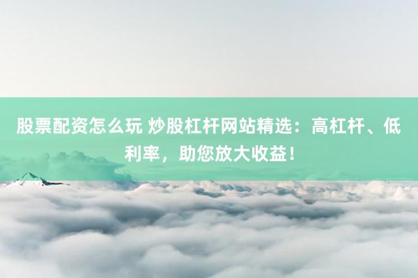 股票配资怎么玩 炒股杠杆网站精选：高杠杆、低利率，助您放大收益！