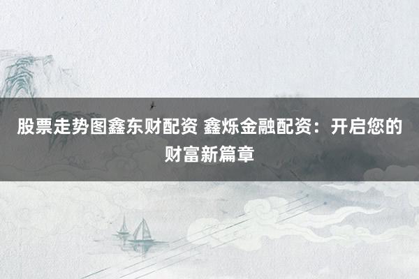 股票走势图鑫东财配资 鑫烁金融配资：开启您的财富新篇章