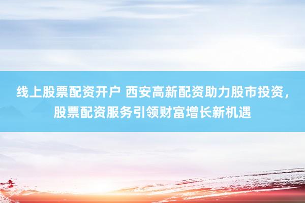 线上股票配资开户 西安高新配资助力股市投资，股票配资服务引领财富增长新机遇