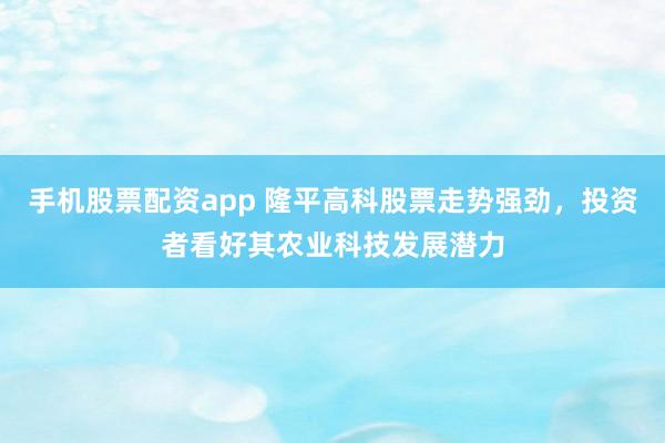 手机股票配资app 隆平高科股票走势强劲，投资者看好其农业科技发展潜力