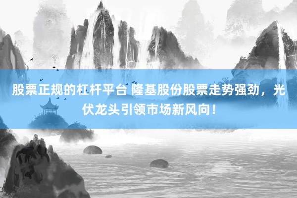 股票正规的杠杆平台 隆基股份股票走势强劲，光伏龙头引领市场新风向！