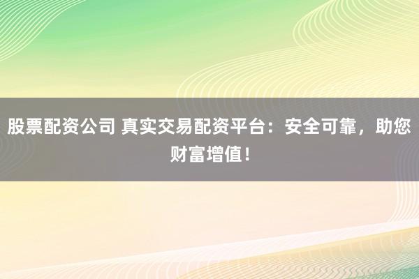 股票配资公司 真实交易配资平台：安全可靠，助您财富增值！