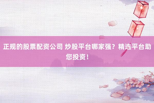 正规的股票配资公司 炒股平台哪家强？精选平台助您投资！