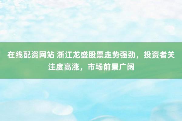 在线配资网站 浙江龙盛股票走势强劲，投资者关注度高涨，市场前景广阔