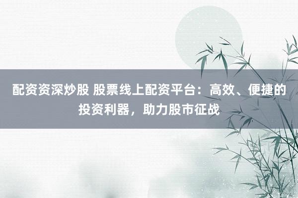 配资资深炒股 股票线上配资平台：高效、便捷的投资利器，助力股市征战