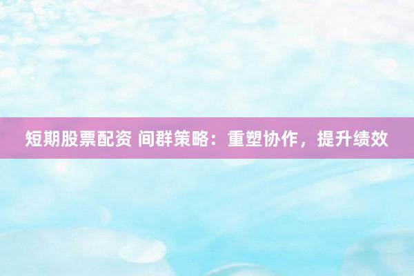 短期股票配资 间群策略：重塑协作，提升绩效
