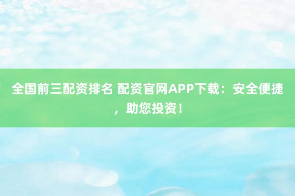全国前三配资排名 配资官网APP下载：安全便捷，助您投资！